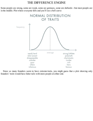 THE DIFFERENCE ENGINE
Some people are strong, some are weak, some are geniuses, some are dullards—but most people are
in the middle. Plot where everyone falls and you’ll see a bell curve:
Since so many founders seem to have extreme traits, you might guess that a plot showing only
founders’ traits would have fatter tails with more people at either end.
 