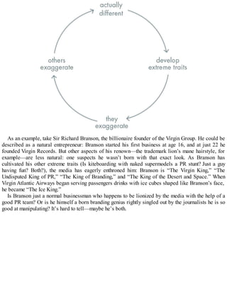 As an example, take Sir Richard Branson, the billionaire founder of the Virgin Group. He could be
described as a natural entrepreneur: Branson started his first business at age 16, and at just 22 he
founded Virgin Records. But other aspects of his renown—the trademark lion’s mane hairstyle, for
example—are less natural: one suspects he wasn’t born with that exact look. As Branson has
cultivated his other extreme traits (Is kiteboarding with naked supermodels a PR stunt? Just a guy
having fun? Both?), the media has eagerly enthroned him: Branson is “The Virgin King,” “The
Undisputed King of PR,” “The King of Branding,” and “The King of the Desert and Space.” When
Virgin Atlantic Airways began serving passengers drinks with ice cubes shaped like Branson’s face,
he became “The Ice King.”
Is Branson just a normal businessman who happens to be lionized by the media with the help of a
good PR team? Or is he himself a born branding genius rightly singled out by the journalists he is so
good at manipulating? It’s hard to tell—maybe he’s both.
 