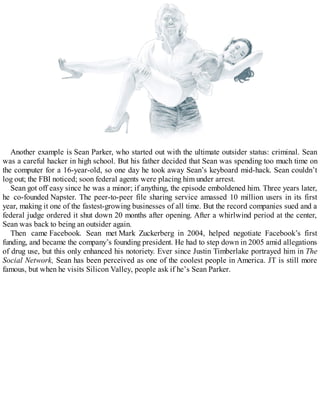Another example is Sean Parker, who started out with the ultimate outsider status: criminal. Sean
was a careful hacker in high school. But his father decided that Sean was spending too much time on
the computer for a 16-year-old, so one day he took away Sean’s keyboard mid-hack. Sean couldn’t
log out; the FBI noticed; soon federal agents were placing him under arrest.
Sean got off easy since he was a minor; if anything, the episode emboldened him. Three years later,
he co-founded Napster. The peer-to-peer file sharing service amassed 10 million users in its first
year, making it one of the fastest-growing businesses of all time. But the record companies sued and a
federal judge ordered it shut down 20 months after opening. After a whirlwind period at the center,
Sean was back to being an outsider again.
Then came Facebook. Sean met Mark Zuckerberg in 2004, helped negotiate Facebook’s first
funding, and became the company’s founding president. He had to step down in 2005 amid allegations
of drug use, but this only enhanced his notoriety. Ever since Justin Timberlake portrayed him in The
Social Network, Sean has been perceived as one of the coolest people in America. JT is still more
famous, but when he visits Silicon Valley, people ask if he’s Sean Parker.
 