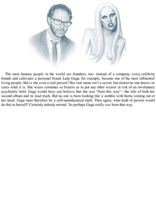 The most famous people in the world are founders, too: instead of a company, every celebrity
founds and cultivates a personal brand. Lady Gaga, for example, became one of the most influential
living people. But is she even a real person? Her real name isn’t a secret, but almost no one knows or
cares what it is. She wears costumes so bizarre as to put any other wearer at risk of an involuntary
psychiatric hold. Gaga would have you believe that she was “born this way”—the title of both her
second album and its lead track. But no one is born looking like a zombie with horns coming out of
her head: Gaga must therefore be a self-manufactured myth. Then again, what kind of person would
do this to herself? Certainly nobody normal. So perhaps Gaga really was born that way.
 