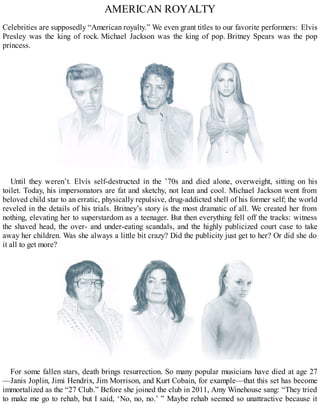 AMERICAN ROYALTY
Celebrities are supposedly “American royalty.” We even grant titles to our favorite performers: Elvis
Presley was the king of rock. Michael Jackson was the king of pop. Britney Spears was the pop
princess.
Until they weren’t. Elvis self-destructed in the ’70s and died alone, overweight, sitting on his
toilet. Today, his impersonators are fat and sketchy, not lean and cool. Michael Jackson went from
beloved child star to an erratic, physically repulsive, drug-addicted shell of his former self; the world
reveled in the details of his trials. Britney’s story is the most dramatic of all. We created her from
nothing, elevating her to superstardom as a teenager. But then everything fell off the tracks: witness
the shaved head, the over- and under-eating scandals, and the highly publicized court case to take
away her children. Was she always a little bit crazy? Did the publicity just get to her? Or did she do
it all to get more?
For some fallen stars, death brings resurrection. So many popular musicians have died at age 27
—Janis Joplin, Jimi Hendrix, Jim Morrison, and Kurt Cobain, for example—that this set has become
immortalized as the “27 Club.” Before she joined the club in 2011, Amy Winehouse sang: “They tried
to make me go to rehab, but I said, ‘No, no, no.’ ” Maybe rehab seemed so unattractive because it
 