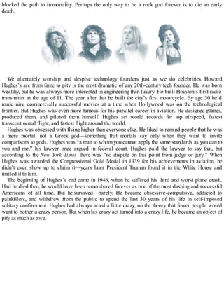 blocked the path to immortality. Perhaps the only way to be a rock god forever is to die an early
death.
We alternately worship and despise technology founders just as we do celebrities. Howard
Hughes’s arc from fame to pity is the most dramatic of any 20th-century tech founder. He was born
wealthy, but he was always more interested in engineering than luxury. He built Houston’s first radio
transmitter at the age of 11. The year after that he built the city’s first motorcycle. By age 30 he’d
made nine commercially successful movies at a time when Hollywood was on the technological
frontier. But Hughes was even more famous for his parallel career in aviation. He designed planes,
produced them, and piloted them himself. Hughes set world records for top airspeed, fastest
transcontinental flight, and fastest flight around the world.
Hughes was obsessed with flying higher than everyone else. He liked to remind people that he was
a mere mortal, not a Greek god—something that mortals say only when they want to invite
comparisons to gods. Hughes was “a man to whom you cannot apply the same standards as you can to
you and me,” his lawyer once argued in federal court. Hughes paid the lawyer to say that, but
according to the New York Times there was “no dispute on this point from judge or jury.” When
Hughes was awarded the Congressional Gold Medal in 1939 for his achievements in aviation, he
didn’t even show up to claim it—years later President Truman found it in the White House and
mailed it to him.
The beginning of Hughes’s end came in 1946, when he suffered his third and worst plane crash.
Had he died then, he would have been remembered forever as one of the most dashing and successful
Americans of all time. But he survived—barely. He became obsessive-compulsive, addicted to
painkillers, and withdrew from the public to spend the last 30 years of his life in self-imposed
solitary confinement. Hughes had always acted a little crazy, on the theory that fewer people would
want to bother a crazy person. But when his crazy act turned into a crazy life, he became an object of
pity as much as awe.
 