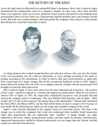 THE RETURN OF THE KING
Just as the legal attack on Microsoft was ending Bill Gates’s dominance, Steve Jobs’s return to Apple
demonstrated the irreplaceable value of a company’s founder. In some ways, Steve Jobs and Bill
Gates were opposites. Jobs was an artist, preferred closed systems, and spent his time thinking about
great products above all else; Gates was a businessman, kept his products open, and wanted to run the
world. But both were insider/outsiders, and both pushed the companies they started to achievements
that nobody else would have been able to match.
A college dropout who walked around barefoot and refused to shower, Jobs was also the insider
of his own personality cult. He could act charismatic or crazy, perhaps according to his mood or
perhaps according to his calculations; it’s hard to believe that such weird practices as apple-only
diets weren’t part of a larger strategy. But all this eccentricity backfired on him in 1985: Apple’s
board effectively kicked Jobs out of his own company when he clashed with the professional CEO
brought in to provide adult supervision.
Jobs’s return to Apple 12 years later shows how the most important task in business—the creation
of new value—cannot be reduced to a formula and applied by professionals. When he was hired as
interim CEO of Apple in 1997, the impeccably credentialed executives who preceded him had
steered the company nearly to bankruptcy. That year Michael Dell famously said of Apple, “What
would I do? I’d shut it down and give the money back to the shareholders.” Instead Jobs introduced
the iPod (2001), the iPhone (2007), and the iPad (2010) before he had to resign in 2011 because of
poor health. By the following year Apple was the single most valuable company in the world.
Apple’s value crucially depended on the singular vision of a particular person. This hints at the
strange way in which the companies that create new technology often resemble feudal monarchies
rather than organizations that are supposedly more “modern.” A unique founder can make
authoritative decisions, inspire strong personal loyalty, and plan ahead for decades. Paradoxically,
impersonal bureaucracies staffed by trained professionals can last longer than any lifetime, but they
usually act with short time horizons.
 