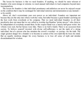 The lesson for business is that we need founders. If anything, we should be more tolerant of
founders who seem strange or extreme; we need unusual individuals to lead companies beyond mere
incrementalism.
The lesson for founders is that individual prominence and adulation can never be enjoyed except
on the condition that it may be exchanged for individual notoriety and demonization at any moment—
so be careful.
Above all, don’t overestimate your own power as an individual. Founders are important not
because they are the only ones whose work has value, but rather because a great founder can bring out
the best work from everybody at his company. That we need individual founders in all their
peculiarity does not mean that we are called to worship Ayn Randian “prime movers” who claim to
be independent of everybody around them. In this respect Rand was a merely half-great writer: her
villains were real, but her heroes were fake. There is no Galt’s Gulch. There is no secession from
society. To believe yourself invested with divine self-sufficiency is not the mark of a strong
individual, but of a person who has mistaken the crowd’s worship—or jeering—for the truth. The
single greatest danger for a founder is to become so certain of his own myth that he loses his mind.
But an equally insidious danger for every business is to lose all sense of myth and mistake
disenchantment for wisdom.
 