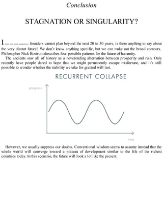 Conclusion
STAGNATION OR SINGULARITY?
IF EVEN THE MOST FARSIGHTED founders cannot plan beyond the next 20 to 30 years, is there anything to say about
the very distant future? We don’t know anything specific, but we can make out the broad contours.
Philosopher Nick Bostrom describes four possible patterns for the future of humanity.
The ancients saw all of history as a neverending alternation between prosperity and ruin. Only
recently have people dared to hope that we might permanently escape misfortune, and it’s still
possible to wonder whether the stability we take for granted will last.
However, we usually suppress our doubts. Conventional wisdom seems to assume instead that the
whole world will converge toward a plateau of development similar to the life of the richest
countries today. In this scenario, the future will look a lot like the present.
 
