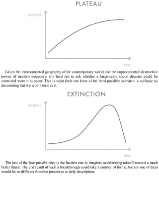 Given the interconnected geography of the contemporary world and the unprecedented destructive
power of modern weaponry, it’s hard not to ask whether a large-scale social disaster could be
contained were it to occur. This is what fuels our fears of the third possible scenario: a collapse so
devastating that we won’t survive it.
The last of the four possibilities is the hardest one to imagine: accelerating takeoff toward a much
better future. The end result of such a breakthrough could take a number of forms, but any one of them
would be so different from the present as to defy description.
 
