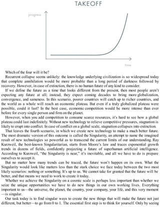 Which of the four will it be?
Recurrent collapse seems unlikely: the knowledge underlying civilization is so widespread today
that complete annihilation would be more probable than a long period of darkness followed by
recovery. However, in case of extinction, there is no human future of any kind to consider.
If we define the future as a time that looks different from the present, then most people aren’t
expecting any future at all; instead, they expect coming decades to bring more globalization,
convergence, and sameness. In this scenario, poorer countries will catch up to richer countries, and
the world as a whole will reach an economic plateau. But even if a truly globalized plateau were
possible, could it last? In the best case, economic competition would be more intense than ever
before for every single person and firm on the planet.
However, when you add competition to consume scarce resources, it’s hard to see how a global
plateau could last indefinitely. Without new technology to relieve competitive pressures, stagnation is
likely to erupt into conflict. In case of conflict on a global scale, stagnation collapses into extinction.
That leaves the fourth scenario, in which we create new technology to make a much better future.
The most dramatic version of this outcome is called the Singularity, an attempt to name the imagined
result of new technologies so powerful as to transcend the current limits of our understanding. Ray
Kurzweil, the best-known Singularitarian, starts from Moore’s law and traces exponential growth
trends in dozens of fields, confidently projecting a future of superhuman artificial intelligence.
According to Kurzweil, “the Singularity is near,” it’s inevitable, and all we have to do is prepare
ourselves to accept it.
But no matter how many trends can be traced, the future won’t happen on its own. What the
Singularity would look like matters less than the stark choice we face today between the two most
likely scenarios: nothing or something. It’s up to us. We cannot take for granted that the future will be
better, and that means we need to work to create it today.
Whether we achieve the Singularity on a cosmic scale is perhaps less important than whether we
seize the unique opportunities we have to do new things in our own working lives. Everything
important to us—the universe, the planet, the country, your company, your life, and this very moment
—is singular.
Our task today is to find singular ways to create the new things that will make the future not just
different, but better—to go from 0 to 1. The essential first step is to think for yourself. Only by seeing
 