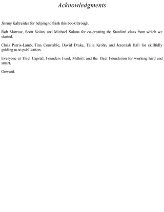 Acknowledgments
Jimmy Kaltreider for helping to think this book through.
Rob Morrow, Scott Nolan, and Michael Solana for co-creating the Stanford class from which we
started.
Chris Parris-Lamb, Tina Constable, David Drake, Talia Krohn, and Jeremiah Hall for skillfully
guiding us to publication.
Everyone at Thiel Capital, Founders Fund, Mithril, and the Thiel Foundation for working hard and
smart.
Onward.
 