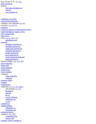 Bush, George H. W., 2.1, 12.1
Bush, George W.
business:
Darwinian metaphors in
value of
war metaphors in
Capablanca, José Raúl
cap-and-trade legislation
capitalism, and competition, 3.1, 8.1
cash flows, 5.1, 5.2, 5.3
celebrities
Centers for Disease Control and Prevention
Central Intelligence Agency (CIA)
CEO compensation
Chen, Steve
China, 1.1, 6.1, 12.1, 13.1
globalization and
cleantech
distribution question for
durability question for
engineering question for
monopoly question for
people question for
secret question for
social entrepreneurship and
timing question for
cleantech bubble, 13.1, 13.2, 13.3
clean technology
Clinton, Bill
cloud computing
Cobain, Kurt
Cohen, Stephen
companies:
value created by
valuing of
company culture
Compaq
compensation
competition, 3.1, 5.1, 13.1, bm1.1
and capitalism, 3.1, 8.1
ideology of
imitative
lies of
as relic of history
ruthlessness in
as war
complacency
complementarity
substitution vs.
technology and
compound interest
computers, 12.1, 12.2
competition from
humans and
computer science, ideology of
 