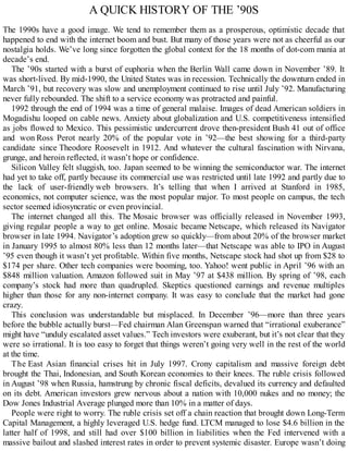 A QUICK HISTORY OF THE ’90S
The 1990s have a good image. We tend to remember them as a prosperous, optimistic decade that
happened to end with the internet boom and bust. But many of those years were not as cheerful as our
nostalgia holds. We’ve long since forgotten the global context for the 18 months of dot-com mania at
decade’s end.
The ’90s started with a burst of euphoria when the Berlin Wall came down in November ’89. It
was short-lived. By mid-1990, the United States was in recession. Technically the downturn ended in
March ’91, but recovery was slow and unemployment continued to rise until July ’92. Manufacturing
never fully rebounded. The shift to a service economy was protracted and painful.
1992 through the end of 1994 was a time of general malaise. Images of dead American soldiers in
Mogadishu looped on cable news. Anxiety about globalization and U.S. competitiveness intensified
as jobs flowed to Mexico. This pessimistic undercurrent drove then-president Bush 41 out of office
and won Ross Perot nearly 20% of the popular vote in ’92—the best showing for a third-party
candidate since Theodore Roosevelt in 1912. And whatever the cultural fascination with Nirvana,
grunge, and heroin reflected, it wasn’t hope or confidence.
Silicon Valley felt sluggish, too. Japan seemed to be winning the semiconductor war. The internet
had yet to take off, partly because its commercial use was restricted until late 1992 and partly due to
the lack of user-friendly web browsers. It’s telling that when I arrived at Stanford in 1985,
economics, not computer science, was the most popular major. To most people on campus, the tech
sector seemed idiosyncratic or even provincial.
The internet changed all this. The Mosaic browser was officially released in November 1993,
giving regular people a way to get online. Mosaic became Netscape, which released its Navigator
browser in late 1994. Navigator’s adoption grew so quickly—from about 20% of the browser market
in January 1995 to almost 80% less than 12 months later—that Netscape was able to IPO in August
’95 even though it wasn’t yet profitable. Within five months, Netscape stock had shot up from $28 to
$174 per share. Other tech companies were booming, too. Yahoo! went public in April ’96 with an
$848 million valuation. Amazon followed suit in May ’97 at $438 million. By spring of ’98, each
company’s stock had more than quadrupled. Skeptics questioned earnings and revenue multiples
higher than those for any non-internet company. It was easy to conclude that the market had gone
crazy.
This conclusion was understandable but misplaced. In December ’96—more than three years
before the bubble actually burst—Fed chairman Alan Greenspan warned that “irrational exuberance”
might have “unduly escalated asset values.” Tech investors were exuberant, but it’s not clear that they
were so irrational. It is too easy to forget that things weren’t going very well in the rest of the world
at the time.
The East Asian financial crises hit in July 1997. Crony capitalism and massive foreign debt
brought the Thai, Indonesian, and South Korean economies to their knees. The ruble crisis followed
in August ’98 when Russia, hamstrung by chronic fiscal deficits, devalued its currency and defaulted
on its debt. American investors grew nervous about a nation with 10,000 nukes and no money; the
Dow Jones Industrial Average plunged more than 10% in a matter of days.
People were right to worry. The ruble crisis set off a chain reaction that brought down Long-Term
Capital Management, a highly leveraged U.S. hedge fund. LTCM managed to lose $4.6 billion in the
latter half of 1998, and still had over $100 billion in liabilities when the Fed intervened with a
massive bailout and slashed interest rates in order to prevent systemic disaster. Europe wasn’t doing
 
