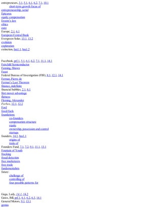 entrepreneurs, 3.1, 5.1, 6.1, 6.2, 7.1, 10.1
short-term growth focus of
entrepreneurship, serial
Epicurus
equity compensation
Eroom’s law
ethics
euro
Europe, 2.1, 6.1
European Central Bank
Evergreen Solar, 13.1, 13.2
evolution
exploration
extinction, bm1.1, bm1.2
Facebook, prf.1, 5.1, 6.1, 6.2, 7.1, 11.1, 14.1
Fairchild Semiconductor
Fanning, Shawn
Faust
Federal Bureau of Investigation (FBI), 8.1, 12.1, 14.1
Fermat, Pierre de
Fermat’s Last Theorem
finance, indefinite
financial bubbles, 2.1, 8.1
first mover advantage
flatness
Fleming, Alexander
Forbes, 12.1, 12.2
Ford
fossil fuels
foundations
co-founders
compensation structure
equity
ownership, possession and control
startups
founders, 14.1, bm1.1
origins of
traits of
Founders Fund, 7.1, 7.2, 9.1, 11.1, 13.1
Fountain of Youth
fracking
fraud detection
free marketeers
free trade
fundamentalists
future:
challenge of
controlling of
four possible patterns for
Gaga, Lady, 14.1, 14.2
Gates, Bill, prf.1, 6.1, 6.2, 6.3, 14.1
General Motors, 9.1, 13.1
genius
 