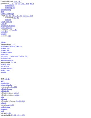 Gladwell, Malcolm, 6.1, 6.2, 6.3
globalization, 1.1, 1.2, 2.1, 2.2, 2.3, 8.1, 12.1, bm1.1
substitution as
technology and
global warming
goals
Golden Gate Bridge
Google, 3.1, 3.2, 3.3, 4.1, 5.1, 7.1, 10.1, 12.1, 12.2
as monopoly, 3.1, 3.2
motto of
Google Translate
Gore, Al
government, indefinite
Great Depression
Greenspan, Alan, 2.1, 8.1
Gross, Bill
Groupon
Guardian, 12.1
Hamlet
Harrison, Brian, 13.1
Hegel, Georg Wilhelm Friedrich
Hendrix, Jimi
Hewlett, Bill
Hewlett-Packard
hipsterdom
Hitchhiker’s Guide to the Galaxy, The
Hoffman, Reid
horizontal progress
housing bubble, 2.1, 8.1
Howery, Ken
HP Services
Hughes, Howard
Hurley, Chad
Hyundai
IBM, 3.1, 12.1
Igor
incentive pay
income inequality
incrementalism, 8.1, 14.1
indefinite finance
indefinite life
indefinite optimism, 6.1, 6.2
indefinite pessimism, 6.1, 6.2
India
Indonesia
information technology, 1.1, 6.1, 12.1
Informix
innovation, prf.1, 3.1
insider trading
Instagram
Intel
internet, 2.1, 2.2
internet bubble, 2.1, 2.2, 2.3, 8.1, 13.1
 