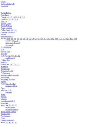 Oracle
Outliers (Gladwell)
ownership
Packard, Dave
Page, Larry
Palantir, prf.1, 7.1, 10.1, 11.1, 12.1
PalmPilots, 2.1, 5.1, 11.1
Pan, Yu
Panama Canal
Pareto, Vilfredo
Pareto principle
Parker, Sean, 5.1, 14.1
Part-time employees
patents
path dependence
PayPal, prf.1, 2.1, 3.1, 4.1, 4.2, 4.3, 5.1, 5.2, 5.3, 8.1, 9.1, 9.2, 10.1, 10.2, 10.3, 10.4, 11.1, 11.2, 12.1, 12.2, 14.1
founders of, 14.1
future cash flows of
investors in
“PayPal Mafia”
PCs
Pearce, Dave
penicillin
perfect competition, 3.1, 3.2
equilibrium of
Perkins, Tom
perk war
Perot, Ross, 2.1, 12.1, 12.2
pessimism
Petopia.com
Pets.com, 4.1, 4.2
PetStore.com
pharmaceutical companies
philanthropy
philosophy, indefinite
physics
planning, 2.1, 6.1, 6.2
progress without
Plato
politics, 6.1, 11.1
indefinite
polling
pollsters
pollution
portfolio, diversified
possession
power law, 7.1, 7.2, 7.3
of distribution
of venture capital
Power Sellers (eBay)
Presley, Elvis
Priceline.com
Prince
Procter & Gamble
profits, 2.1, 3.1, 3.2, 3.3
 