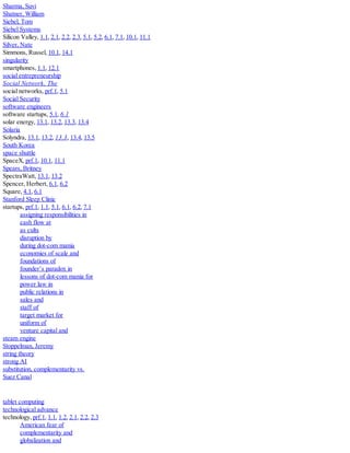 Sharma, Suvi
Shatner, William
Siebel, Tom
Siebel Systems
Silicon Valley, 1.1, 2.1, 2.2, 2.3, 5.1, 5.2, 6.1, 7.1, 10.1, 11.1
Silver, Nate
Simmons, Russel, 10.1, 14.1
singularity
smartphones, 1.1, 12.1
social entrepreneurship
Social Network, The
social networks, prf.1, 5.1
Social Security
software engineers
software startups, 5.1, 6.1
solar energy, 13.1, 13.2, 13.3, 13.4
Solaria
Solyndra, 13.1, 13.2, 13.3, 13.4, 13.5
South Korea
space shuttle
SpaceX, prf.1, 10.1, 11.1
Spears, Britney
SpectraWatt, 13.1, 13.2
Spencer, Herbert, 6.1, 6.2
Square, 4.1, 6.1
Stanford Sleep Clinic
startups, prf.1, 1.1, 5.1, 6.1, 6.2, 7.1
assigning responsibilities in
cash flow at
as cults
disruption by
during dot-com mania
economies of scale and
foundations of
founder’s paradox in
lessons of dot-com mania for
power law in
public relations in
sales and
staff of
target market for
uniform of
venture capital and
steam engine
Stoppelman, Jeremy
string theory
strong AI
substitution, complementarity vs.
Suez Canal
tablet computing
technological advance
technology, prf.1, 1.1, 1.2, 2.1, 2.2, 2.3
American fear of
complementarity and
globalization and
 