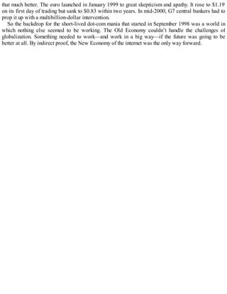 that much better. The euro launched in January 1999 to great skepticism and apathy. It rose to $1.19
on its first day of trading but sank to $0.83 within two years. In mid-2000, G7 central bankers had to
prop it up with a multibillion-dollar intervention.
So the backdrop for the short-lived dot-com mania that started in September 1998 was a world in
which nothing else seemed to be working. The Old Economy couldn’t handle the challenges of
globalization. Something needed to work—and work in a big way—if the future was going to be
better at all. By indirect proof, the New Economy of the internet was the only way forward.
 