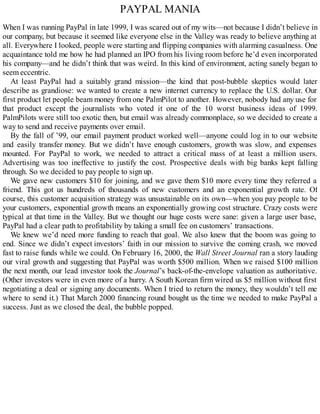 PAYPAL MANIA
When I was running PayPal in late 1999, I was scared out of my wits—not because I didn’t believe in
our company, but because it seemed like everyone else in the Valley was ready to believe anything at
all. Everywhere I looked, people were starting and flipping companies with alarming casualness. One
acquaintance told me how he had planned an IPO from his living room before he’d even incorporated
his company—and he didn’t think that was weird. In this kind of environment, acting sanely began to
seem eccentric.
At least PayPal had a suitably grand mission—the kind that post-bubble skeptics would later
describe as grandiose: we wanted to create a new internet currency to replace the U.S. dollar. Our
first product let people beam money from one PalmPilot to another. However, nobody had any use for
that product except the journalists who voted it one of the 10 worst business ideas of 1999.
PalmPilots were still too exotic then, but email was already commonplace, so we decided to create a
way to send and receive payments over email.
By the fall of ’99, our email payment product worked well—anyone could log in to our website
and easily transfer money. But we didn’t have enough customers, growth was slow, and expenses
mounted. For PayPal to work, we needed to attract a critical mass of at least a million users.
Advertising was too ineffective to justify the cost. Prospective deals with big banks kept falling
through. So we decided to pay people to sign up.
We gave new customers $10 for joining, and we gave them $10 more every time they referred a
friend. This got us hundreds of thousands of new customers and an exponential growth rate. Of
course, this customer acquisition strategy was unsustainable on its own—when you pay people to be
your customers, exponential growth means an exponentially growing cost structure. Crazy costs were
typical at that time in the Valley. But we thought our huge costs were sane: given a large user base,
PayPal had a clear path to profitability by taking a small fee on customers’ transactions.
We knew we’d need more funding to reach that goal. We also knew that the boom was going to
end. Since we didn’t expect investors’ faith in our mission to survive the coming crash, we moved
fast to raise funds while we could. On February 16, 2000, the Wall Street Journal ran a story lauding
our viral growth and suggesting that PayPal was worth $500 million. When we raised $100 million
the next month, our lead investor took the Journal’s back-of-the-envelope valuation as authoritative.
(Other investors were in even more of a hurry. A South Korean firm wired us $5 million without first
negotiating a deal or signing any documents. When I tried to return the money, they wouldn’t tell me
where to send it.) That March 2000 financing round bought us the time we needed to make PayPal a
success. Just as we closed the deal, the bubble popped.
 