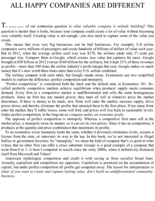 ALL HAPPY COMPANIES ARE DIFFERENT
THE BUSINESS VERSION of our contrarian question is: what valuable company is nobody building? This
question is harder than it looks, because your company could create a lot of value without becoming
very valuable itself. Creating value is not enough—you also need to capture some of the value you
create.
This means that even very big businesses can be bad businesses. For example, U.S. airline
companies serve millions of passengers and create hundreds of billions of dollars of value each year.
But in 2012, when the average airfare each way was $178, the airlines made only 37 cents per
passenger trip. Compare them to Google, which creates less value but captures far more. Google
brought in $50 billion in 2012 (versus $160 billion for the airlines), but it kept 21% of those revenues
as profits—more than 100 times the airline industry’s profit margin that year. Google makes so much
money that it’s now worth three times more than every U.S. airline combined.
The airlines compete with each other, but Google stands alone. Economists use two simplified
models to explain the difference: perfect competition and monopoly.
“Perfect competition” is considered both the ideal and the default state in Economics 101. So-
called perfectly competitive markets achieve equilibrium when producer supply meets consumer
demand. Every firm in a competitive market is undifferentiated and sells the same homogeneous
products. Since no firm has any market power, they must all sell at whatever price the market
determines. If there is money to be made, new firms will enter the market, increase supply, drive
prices down, and thereby eliminate the profits that attracted them in the first place. If too many firms
enter the market, they’ll suffer losses, some will fold, and prices will rise back to sustainable levels.
Under perfect competition, in the long run no company makes an economic profit.
The opposite of perfect competition is monopoly. Whereas a competitive firm must sell at the
market price, a monopoly owns its market, so it can set its own prices. Since it has no competition, it
produces at the quantity and price combination that maximizes its profits.
To an economist, every monopoly looks the same, whether it deviously eliminates rivals, secures a
license from the state, or innovates its way to the top. In this book, we’re not interested in illegal
bullies or government favorites: by “monopoly,” we mean the kind of company that’s so good at what
it does that no other firm can offer a close substitute. Google is a good example of a company that
went from 0 to 1: it hasn’t competed in search since the early 2000s, when it definitively distanced
itself from Microsoft and Yahoo!
Americans mythologize competition and credit it with saving us from socialist bread lines.
Actually, capitalism and competition are opposites. Capitalism is premised on the accumulation of
capital, but under perfect competition all profits get competed away. The lesson for entrepreneurs is
clear: if you want to create and capture lasting value, don’t build an undifferentiated commodity
business.
 