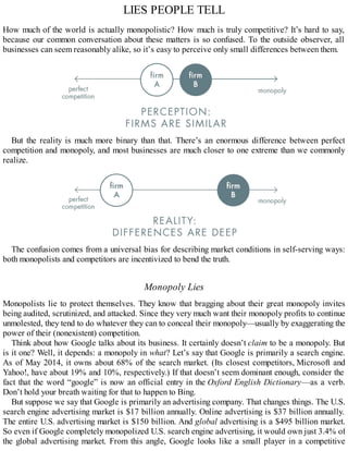 LIES PEOPLE TELL
How much of the world is actually monopolistic? How much is truly competitive? It’s hard to say,
because our common conversation about these matters is so confused. To the outside observer, all
businesses can seem reasonably alike, so it’s easy to perceive only small differences between them.
But the reality is much more binary than that. There’s an enormous difference between perfect
competition and monopoly, and most businesses are much closer to one extreme than we commonly
realize.
The confusion comes from a universal bias for describing market conditions in self-serving ways:
both monopolists and competitors are incentivized to bend the truth.
Monopoly Lies
Monopolists lie to protect themselves. They know that bragging about their great monopoly invites
being audited, scrutinized, and attacked. Since they very much want their monopoly profits to continue
unmolested, they tend to do whatever they can to conceal their monopoly—usually by exaggerating the
power of their (nonexistent) competition.
Think about how Google talks about its business. It certainly doesn’t claim to be a monopoly. But
is it one? Well, it depends: a monopoly in what? Let’s say that Google is primarily a search engine.
As of May 2014, it owns about 68% of the search market. (Its closest competitors, Microsoft and
Yahoo!, have about 19% and 10%, respectively.) If that doesn’t seem dominant enough, consider the
fact that the word “google” is now an official entry in the Oxford English Dictionary—as a verb.
Don’t hold your breath waiting for that to happen to Bing.
But suppose we say that Google is primarily an advertising company. That changes things. The U.S.
search engine advertising market is $17 billion annually. Online advertising is $37 billion annually.
The entire U.S. advertising market is $150 billion. And global advertising is a $495 billion market.
So even if Google completely monopolized U.S. search engine advertising, it would own just 3.4% of
the global advertising market. From this angle, Google looks like a small player in a competitive
 