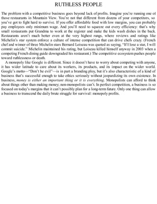 RUTHLESS PEOPLE
The problem with a competitive business goes beyond lack of profits. Imagine you’re running one of
those restaurants in Mountain View. You’re not that different from dozens of your competitors, so
you’ve got to fight hard to survive. If you offer affordable food with low margins, you can probably
pay employees only minimum wage. And you’ll need to squeeze out every efficiency: that’s why
small restaurants put Grandma to work at the register and make the kids wash dishes in the back.
Restaurants aren’t much better even at the very highest rungs, where reviews and ratings like
Michelin’s star system enforce a culture of intense competition that can drive chefs crazy. (French
chef and winner of three Michelin stars Bernard Loiseau was quoted as saying, “If I lose a star, I will
commit suicide.” Michelin maintained his rating, but Loiseau killed himself anyway in 2003 when a
competing French dining guide downgraded his restaurant.) The competitive ecosystem pushes people
toward ruthlessness or death.
A monopoly like Google is different. Since it doesn’t have to worry about competing with anyone,
it has wider latitude to care about its workers, its products, and its impact on the wider world.
Google’s motto—“Don’t be evil”—is in part a branding ploy, but it’s also characteristic of a kind of
business that’s successful enough to take ethics seriously without jeopardizing its own existence. In
business, money is either an important thing or it is everything. Monopolists can afford to think
about things other than making money; non-monopolists can’t. In perfect competition, a business is so
focused on today’s margins that it can’t possibly plan for a long-term future. Only one thing can allow
a business to transcend the daily brute struggle for survival: monopoly profits.
 