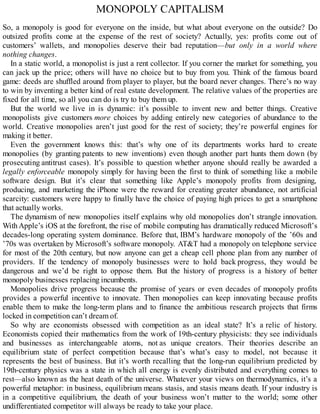 MONOPOLY CAPITALISM
So, a monopoly is good for everyone on the inside, but what about everyone on the outside? Do
outsized profits come at the expense of the rest of society? Actually, yes: profits come out of
customers’ wallets, and monopolies deserve their bad reputation—but only in a world where
nothing changes.
In a static world, a monopolist is just a rent collector. If you corner the market for something, you
can jack up the price; others will have no choice but to buy from you. Think of the famous board
game: deeds are shuffled around from player to player, but the board never changes. There’s no way
to win by inventing a better kind of real estate development. The relative values of the properties are
fixed for all time, so all you can do is try to buy them up.
But the world we live in is dynamic: it’s possible to invent new and better things. Creative
monopolists give customers more choices by adding entirely new categories of abundance to the
world. Creative monopolies aren’t just good for the rest of society; they’re powerful engines for
making it better.
Even the government knows this: that’s why one of its departments works hard to create
monopolies (by granting patents to new inventions) even though another part hunts them down (by
prosecuting antitrust cases). It’s possible to question whether anyone should really be awarded a
legally enforceable monopoly simply for having been the first to think of something like a mobile
software design. But it’s clear that something like Apple’s monopoly profits from designing,
producing, and marketing the iPhone were the reward for creating greater abundance, not artificial
scarcity: customers were happy to finally have the choice of paying high prices to get a smartphone
that actually works.
The dynamism of new monopolies itself explains why old monopolies don’t strangle innovation.
With Apple’s iOS at the forefront, the rise of mobile computing has dramatically reduced Microsoft’s
decades-long operating system dominance. Before that, IBM’s hardware monopoly of the ’60s and
’70s was overtaken by Microsoft’s software monopoly. AT&T had a monopoly on telephone service
for most of the 20th century, but now anyone can get a cheap cell phone plan from any number of
providers. If the tendency of monopoly businesses were to hold back progress, they would be
dangerous and we’d be right to oppose them. But the history of progress is a history of better
monopoly businesses replacing incumbents.
Monopolies drive progress because the promise of years or even decades of monopoly profits
provides a powerful incentive to innovate. Then monopolies can keep innovating because profits
enable them to make the long-term plans and to finance the ambitious research projects that firms
locked in competition can’t dream of.
So why are economists obsessed with competition as an ideal state? It’s a relic of history.
Economists copied their mathematics from the work of 19th-century physicists: they see individuals
and businesses as interchangeable atoms, not as unique creators. Their theories describe an
equilibrium state of perfect competition because that’s what’s easy to model, not because it
represents the best of business. But it’s worth recalling that the long-run equilibrium predicted by
19th-century physics was a state in which all energy is evenly distributed and everything comes to
rest—also known as the heat death of the universe. Whatever your views on thermodynamics, it’s a
powerful metaphor: in business, equilibrium means stasis, and stasis means death. If your industry is
in a competitive equilibrium, the death of your business won’t matter to the world; some other
undifferentiated competitor will always be ready to take your place.
 