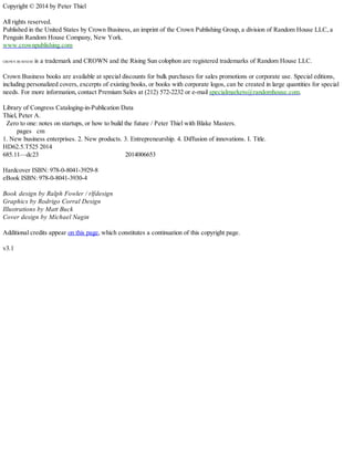 Copyright © 2014 by Peter Thiel
All rights reserved.
Published in the United States by Crown Business, an imprint of the Crown Publishing Group, a division of Random House LLC, a
Penguin Random House Company, New York.
www.crownpublishing.com
CROWN BUSINESS is a trademark and CROWN and the Rising Sun colophon are registered trademarks of Random House LLC.
Crown Business books are available at special discounts for bulk purchases for sales promotions or corporate use. Special editions,
including personalized covers, excerpts of existing books, or books with corporate logos, can be created in large quantities for special
needs. For more information, contact Premium Sales at (212) 572-2232 or e-mail specialmarkets@randomhouse.com.
Library of Congress Cataloging-in-Publication Data
Thiel, Peter A.
Zero to one: notes on startups, or how to build the future / Peter Thiel with Blake Masters.
pages cm
1. New business enterprises. 2. New products. 3. Entrepreneurship. 4. Diffusion of innovations. I. Title.
HD62.5.T525 2014
685.11—dc23 2014006653
Hardcover ISBN: 978-0-8041-3929-8
eBook ISBN: 978-0-8041-3930-4
Book design by Ralph Fowler / rlfdesign
Graphics by Rodrigo Corral Design
Illustrations by Matt Buck
Cover design by Michael Nagin
Additional credits appear on this page, which constitutes a continuation of this copyright page.
v3.1
 