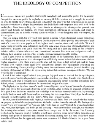 THE IDEOLOGY OF COMPETITION
CREATIVE MONOPOLY means new products that benefit everybody and sustainable profits for the creator.
Competition means no profits for anybody, no meaningful differentiation, and a struggle for survival.
So why do people believe that competition is healthy? The answer is that competition is not just an
economic concept or a simple inconvenience that individuals and companies must deal with in the
marketplace. More than anything else, competition is an ideology—the ideology—that pervades our
society and distorts our thinking. We preach competition, internalize its necessity, and enact its
commandments; and as a result, we trap ourselves within it—even though the more we compete, the
less we gain.
This is a simple truth, but we’ve all been trained to ignore it. Our educational system both drives
and reflects our obsession with competition. Grades themselves allow precise measurement of each
student’s competitiveness; pupils with the highest marks receive status and credentials. We teach
every young person the same subjects in mostly the same ways, irrespective of individual talents and
preferences. Students who don’t learn best by sitting still at a desk are made to feel somehow
inferior, while children who excel on conventional measures like tests and assignments end up
defining their identities in terms of this weirdly contrived academic parallel reality.
And it gets worse as students ascend to higher levels of the tournament. Elite students climb
confidently until they reach a level of competition sufficiently intense to beat their dreams out of them.
Higher education is the place where people who had big plans in high school get stuck in fierce
rivalries with equally smart peers over conventional careers like management consulting and
investment banking. For the privilege of being turned into conformists, students (or their families) pay
hundreds of thousands of dollars in skyrocketing tuition that continues to outpace inflation. Why are
we doing this to ourselves?
I wish I had asked myself when I was younger. My path was so tracked that in my 8th-grade
yearbook, one of my friends predicted—accurately—that four years later I would enter Stanford as a
sophomore. And after a conventionally successful undergraduate career, I enrolled at Stanford Law
School, where I competed even harder for the standard badges of success.
The highest prize in a law student’s world is unambiguous: out of tens of thousands of graduates
each year, only a few dozen get a Supreme Court clerkship. After clerking on a federal appeals court
for a year, I was invited to interview for clerkships with Justices Kennedy and Scalia. My meetings
with the Justices went well. I was so close to winning this last competition. If only I got the clerkship,
I thought, I would be set for life. But I didn’t. At the time, I was devastated.
In 2004, after I had built and sold PayPal, I ran into an old friend from law school who had helped
me prepare my failed clerkship applications. We hadn’t spoken in nearly a decade. His first question
wasn’t “How are you doing?” or “Can you believe it’s been so long?” Instead, he grinned and asked:
“So, Peter, aren’t you glad you didn’t get that clerkship?” With the benefit of hindsight, we both knew
that winning that ultimate competition would have changed my life for the worse. Had I actually
clerked on the Supreme Court, I probably would have spent my entire career taking depositions or
drafting other people’s business deals instead of creating anything new. It’s hard to say how much
would be different, but the opportunity costs were enormous. All Rhodes Scholars had a great future
in their past.
 
