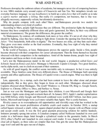 WAR AND PEACE
Professors downplay the cutthroat culture of academia, but managers never tire of comparing business
to war. MBA students carry around copies of Clausewitz and Sun Tzu. War metaphors invade our
everyday business language: we use headhunters to build up a sales force that will enable us to take
a captive market and make a killing. But really it’s competition, not business, that is like war:
allegedly necessary, supposedly valiant, but ultimately destructive.
Why do people compete with each other? Marx and Shakespeare provide two models for
understanding almost every kind of conflict.
According to Marx, people fight because they are different. The proletariat fights the bourgeoisie
because they have completely different ideas and goals (generated, for Marx, by their very different
material circumstances). The greater the differences, the greater the conflict.
To Shakespeare, by contrast, all combatants look more or less alike. It’s not at all clear why they
should be fighting, since they have nothing to fight about. Consider the opening line from Romeo and
Juliet: “Two households, both alike in dignity.” The two houses are alike, yet they hate each other.
They grow even more similar as the feud escalates. Eventually, they lose sight of why they started
fighting in the first place.
In the world of business, at least, Shakespeare proves the superior guide. Inside a firm, people
become obsessed with their competitors for career advancement. Then the firms themselves become
obsessed with their competitors in the marketplace. Amid all the human drama, people lose sight of
what matters and focus on their rivals instead.
Let’s test the Shakespearean model in the real world. Imagine a production called Gates and
Schmidt, based on Romeo and Juliet. Montague is Microsoft. Capulet is Google. Two great families,
run by alpha nerds, sure to clash on account of their sameness.
As with all good tragedy, the conflict seems inevitable only in retrospect. In fact it was entirely
avoidable. These families came from very different places. The House of Montague built operating
systems and office applications. The House of Capulet wrote a search engine. What was there to fight
about?
Lots, apparently. As a startup, each clan had been content to leave the other alone and prosper
independently. But as they grew, they began to focus on each other. Montagues obsessed about
Capulets obsessed about Montagues. The result? Windows vs. Chrome OS, Bing vs. Google Search,
Explorer vs. Chrome, Office vs. Docs, and Surface vs. Nexus.
Just as war cost the Montagues and Capulets their children, it cost Microsoft and Google their
dominance: Apple came along and overtook them all. In January 2013, Apple’s market capitalization
was $500 billion, while Google and Microsoft combined were worth $467 billion. Just three years
before, Microsoft and Google were each more valuable than Apple. War is costly business.
Rivalry causes us to overemphasize old opportunities and slavishly copy what has worked in the
past. Consider the recent proliferation of mobile credit card readers. In October 2010, a startup
called Square released a small, white, square-shaped product that let anyone with an iPhone swipe
and accept credit cards. It was the first good payment processing solution for mobile handsets.
Imitators promptly sprang into action. A Canadian company called NetSecure launched its own card
reader in a half-moon shape. Intuit brought a cylindrical reader to the geometric battle. In March
2012, eBay’s PayPal unit launched its own copycat card reader. It was shaped like a triangle—a
clear jab at Square, as three sides are simpler than four. One gets the sense that this Shakespearean
saga won’t end until the apes run out of shapes.
 