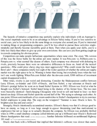 The hazards of imitative competition may partially explain why individuals with an Asperger’s-
like social ineptitude seem to be at an advantage in Silicon Valley today. If you’re less sensitive to
social cues, you’re less likely to do the same things as everyone else around you. If you’re interested
in making things or programming computers, you’ll be less afraid to pursue those activities single-
mindedly and thereby become incredibly good at them. Then when you apply your skills, you’re a
little less likely than others to give up your own convictions: this can save you from getting caught up
in crowds competing for obvious prizes.
Competition can make people hallucinate opportunities where none exist. The crazy ’90s version
of this was the fierce battle for the online pet store market. It was Pets.com vs. PetStore.com vs.
Petopia.com vs. what seemed like dozens of others. Each company was obsessed with defeating its
rivals, precisely because there were no substantive differences to focus on. Amid all the tactical
questions—Who could price chewy dog toys most aggressively? Who could create the best Super
Bowl ads?—these companies totally lost sight of the wider question of whether the online pet supply
market was the right space to be in. Winning is better than losing, but everybody loses when the war
isn’t one worth fighting. When Pets.com folded after the dot-com crash, $300 million of investment
capital disappeared with it.
Other times, rivalry is just weird and distracting. Consider the Shakespearean conflict between
Larry Ellison, co-founder and CEO of Oracle, and Tom Siebel, a top salesman at Oracle and
Ellison’s protégé before he went on to found Siebel Systems in 1993. Ellison was livid at what he
thought was Siebel’s betrayal. Siebel hated being in the shadow of his former boss. The two men
were basically identical—hard-charging Chicagoans who loved to sell and hated to lose—so their
hatred ran deep. Ellison and Siebel spent the second half of the ’90s trying to sabotage each other. At
one point, Ellison sent truckloads of ice cream sandwiches to Siebel’s headquarters to try to convince
Siebel employees to jump ship. The copy on the wrappers? “Summer is near. Oracle is here. To
brighten your day and your career.”
Strangely, Oracle intentionally accumulated enemies. Ellison’s theory was that it’s always good to
have an enemy, so long as it was large enough to appear threatening (and thus motivational to
employees) but not so large as to actually threaten the company. So Ellison was probably thrilled
when in 1996 a small database company called Informix put up a billboard near Oracle’s Redwood
Shores headquarters that read: CAUTION: DINOSAUR CROSSING. Another Informix billboard on northbound Highway
101 read: YOU’VE JUST PASSED REDWOOD SHORES. SO DID WE.
Oracle shot back with a billboard that implied that Informix’s software was slower than snails.
 