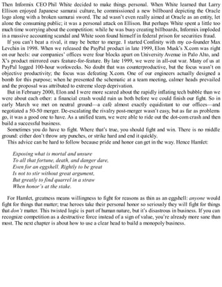 Then Informix CEO Phil White decided to make things personal. When White learned that Larry
Ellison enjoyed Japanese samurai culture, he commissioned a new billboard depicting the Oracle
logo along with a broken samurai sword. The ad wasn’t even really aimed at Oracle as an entity, let
alone the consuming public; it was a personal attack on Ellison. But perhaps White spent a little too
much time worrying about the competition: while he was busy creating billboards, Informix imploded
in a massive accounting scandal and White soon found himself in federal prison for securities fraud.
If you can’t beat a rival, it may be better to merge. I started Confinity with my co-founder Max
Levchin in 1998. When we released the PayPal product in late 1999, Elon Musk’s X.com was right
on our heels: our companies’ offices were four blocks apart on University Avenue in Palo Alto, and
X’s product mirrored ours feature-for-feature. By late 1999, we were in all-out war. Many of us at
PayPal logged 100-hour workweeks. No doubt that was counterproductive, but the focus wasn’t on
objective productivity; the focus was defeating X.com. One of our engineers actually designed a
bomb for this purpose; when he presented the schematic at a team meeting, calmer heads prevailed
and the proposal was attributed to extreme sleep deprivation.
But in February 2000, Elon and I were more scared about the rapidly inflating tech bubble than we
were about each other: a financial crash would ruin us both before we could finish our fight. So in
early March we met on neutral ground—a café almost exactly equidistant to our offices—and
negotiated a 50-50 merger. De-escalating the rivalry post-merger wasn’t easy, but as far as problems
go, it was a good one to have. As a unified team, we were able to ride out the dot-com crash and then
build a successful business.
Sometimes you do have to fight. Where that’s true, you should fight and win. There is no middle
ground: either don’t throw any punches, or strike hard and end it quickly.
This advice can be hard to follow because pride and honor can get in the way. Hence Hamlet:
Exposing what is mortal and unsure
To all that fortune, death, and danger dare,
Even for an eggshell. Rightly to be great
Is not to stir without great argument,
But greatly to find quarrel in a straw
When honor’s at the stake.
For Hamlet, greatness means willingness to fight for reasons as thin as an eggshell: anyone would
fight for things that matter; true heroes take their personal honor so seriously they will fight for things
that don’t matter. This twisted logic is part of human nature, but it’s disastrous in business. If you can
recognize competition as a destructive force instead of a sign of value, you’re already more sane than
most. The next chapter is about how to use a clear head to build a monopoly business.
 
