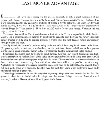 LAST MOVER ADVANTAGE
ESCAPING COMPETITION will give you a monopoly, but even a monopoly is only a great business if it can
endure in the future. Compare the value of the New York Times Company with Twitter. Each employs
a few thousand people, and each gives millions of people a way to get news. But when Twitter went
public in 2013, it was valued at $24 billion—more than 12 times the Times’s market capitalization
—even though the Times earned $133 million in 2012 while Twitter lost money. What explains the
huge premium for Twitter?
The answer is cash flow. This sounds bizarre at first, since the Times was profitable while Twitter
wasn’t. But a great business is defined by its ability to generate cash flows in the future. Investors
expect Twitter will be able to capture monopoly profits over the next decade, while newspapers’
monopoly days are over.
Simply stated, the value of a business today is the sum of all the money it will make in the future.
(To properly value a business, you also have to discount those future cash flows to their present
worth, since a given amount of money today is worth more than the same amount in the future.)
Comparing discounted cash flows shows the difference between low-growth businesses and high-
growth startups at its starkest. Most of the value of low-growth businesses is in the near term. An Old
Economy business (like a newspaper) might hold its value if it can maintain its current cash flows for
five or six years. However, any firm with close substitutes will see its profits competed away.
Nightclubs or restaurants are extreme examples: successful ones might collect healthy amounts today,
but their cash flows will probably dwindle over the next few years when customers move on to
newer and trendier alternatives.
Technology companies follow the opposite trajectory. They often lose money for the first few
years: it takes time to build valuable things, and that means delayed revenue. Most of a tech
company’s value will come at least 10 to 15 years in the future.
 