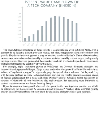 The overwhelming importance of future profits is counterintuitive even in Silicon Valley. For a
company to be valuable it must grow and endure, but many entrepreneurs focus only on short-term
growth. They have an excuse: growth is easy to measure, but durability isn’t. Those who succumb to
measurement mania obsess about weekly active user statistics, monthly revenue targets, and quarterly
earnings reports. However, you can hit those numbers and still overlook deeper, harder-to-measure
problems that threaten the durability of your business.
For example, rapid short-term growth at both Zynga and Groupon distracted managers and
investors from long-term challenges. Zynga scored early wins with games like Farmville and claimed
to have a “psychometric engine” to rigorously gauge the appeal of new releases. But they ended up
with the same problem as every Hollywood studio: how can you reliably produce a constant stream
of popular entertainment for a fickle audience? (Nobody knows.) Groupon posted fast growth as
hundreds of thousands of local businesses tried their product. But persuading those businesses to
become repeat customers was harder than they thought.
If you focus on near-term growth above all else, you miss the most important question you should
be asking: will this business still be around a decade from now? Numbers alone won’t tell you the
answer; instead you must think critically about the qualitative characteristics of your business.
 