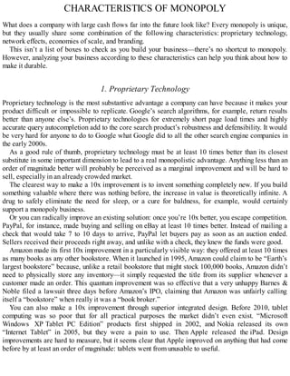 CHARACTERISTICS OF MONOPOLY
What does a company with large cash flows far into the future look like? Every monopoly is unique,
but they usually share some combination of the following characteristics: proprietary technology,
network effects, economies of scale, and branding.
This isn’t a list of boxes to check as you build your business—there’s no shortcut to monopoly.
However, analyzing your business according to these characteristics can help you think about how to
make it durable.
1. Proprietary Technology
Proprietary technology is the most substantive advantage a company can have because it makes your
product difficult or impossible to replicate. Google’s search algorithms, for example, return results
better than anyone else’s. Proprietary technologies for extremely short page load times and highly
accurate query autocompletion add to the core search product’s robustness and defensibility. It would
be very hard for anyone to do to Google what Google did to all the other search engine companies in
the early 2000s.
As a good rule of thumb, proprietary technology must be at least 10 times better than its closest
substitute in some important dimension to lead to a real monopolistic advantage. Anything less than an
order of magnitude better will probably be perceived as a marginal improvement and will be hard to
sell, especially in an already crowded market.
The clearest way to make a 10x improvement is to invent something completely new. If you build
something valuable where there was nothing before, the increase in value is theoretically infinite. A
drug to safely eliminate the need for sleep, or a cure for baldness, for example, would certainly
support a monopoly business.
Or you can radically improve an existing solution: once you’re 10x better, you escape competition.
PayPal, for instance, made buying and selling on eBay at least 10 times better. Instead of mailing a
check that would take 7 to 10 days to arrive, PayPal let buyers pay as soon as an auction ended.
Sellers received their proceeds right away, and unlike with a check, they knew the funds were good.
Amazon made its first 10x improvement in a particularly visible way: they offered at least 10 times
as many books as any other bookstore. When it launched in 1995, Amazon could claim to be “Earth’s
largest bookstore” because, unlike a retail bookstore that might stock 100,000 books, Amazon didn’t
need to physically store any inventory—it simply requested the title from its supplier whenever a
customer made an order. This quantum improvement was so effective that a very unhappy Barnes &
Noble filed a lawsuit three days before Amazon’s IPO, claiming that Amazon was unfairly calling
itself a “bookstore” when really it was a “book broker.”
You can also make a 10x improvement through superior integrated design. Before 2010, tablet
computing was so poor that for all practical purposes the market didn’t even exist. “Microsoft
Windows XP Tablet PC Edition” products first shipped in 2002, and Nokia released its own
“Internet Tablet” in 2005, but they were a pain to use. Then Apple released the iPad. Design
improvements are hard to measure, but it seems clear that Apple improved on anything that had come
before by at least an order of magnitude: tablets went from unusable to useful.
 
