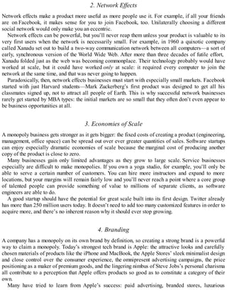 2. Network Effects
Network effects make a product more useful as more people use it. For example, if all your friends
are on Facebook, it makes sense for you to join Facebook, too. Unilaterally choosing a different
social network would only make you an eccentric.
Network effects can be powerful, but you’ll never reap them unless your product is valuable to its
very first users when the network is necessarily small. For example, in 1960 a quixotic company
called Xanadu set out to build a two-way communication network between all computers—a sort of
early, synchronous version of the World Wide Web. After more than three decades of futile effort,
Xanadu folded just as the web was becoming commonplace. Their technology probably would have
worked at scale, but it could have worked only at scale: it required every computer to join the
network at the same time, and that was never going to happen.
Paradoxically, then, network effects businesses must start with especially small markets. Facebook
started with just Harvard students—Mark Zuckerberg’s first product was designed to get all his
classmates signed up, not to attract all people of Earth. This is why successful network businesses
rarely get started by MBA types: the initial markets are so small that they often don’t even appear to
be business opportunities at all.
3. Economies of Scale
A monopoly business gets stronger as it gets bigger: the fixed costs of creating a product (engineering,
management, office space) can be spread out over ever greater quantities of sales. Software startups
can enjoy especially dramatic economies of scale because the marginal cost of producing another
copy of the product is close to zero.
Many businesses gain only limited advantages as they grow to large scale. Service businesses
especially are difficult to make monopolies. If you own a yoga studio, for example, you’ll only be
able to serve a certain number of customers. You can hire more instructors and expand to more
locations, but your margins will remain fairly low and you’ll never reach a point where a core group
of talented people can provide something of value to millions of separate clients, as software
engineers are able to do.
A good startup should have the potential for great scale built into its first design. Twitter already
has more than 250 million users today. It doesn’t need to add too many customized features in order to
acquire more, and there’s no inherent reason why it should ever stop growing.
4. Branding
A company has a monopoly on its own brand by definition, so creating a strong brand is a powerful
way to claim a monopoly. Today’s strongest tech brand is Apple: the attractive looks and carefully
chosen materials of products like the iPhone and MacBook, the Apple Stores’ sleek minimalist design
and close control over the consumer experience, the omnipresent advertising campaigns, the price
positioning as a maker of premium goods, and the lingering nimbus of Steve Jobs’s personal charisma
all contribute to a perception that Apple offers products so good as to constitute a category of their
own.
Many have tried to learn from Apple’s success: paid advertising, branded stores, luxurious
 