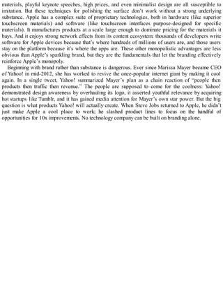 materials, playful keynote speeches, high prices, and even minimalist design are all susceptible to
imitation. But these techniques for polishing the surface don’t work without a strong underlying
substance. Apple has a complex suite of proprietary technologies, both in hardware (like superior
touchscreen materials) and software (like touchscreen interfaces purpose-designed for specific
materials). It manufactures products at a scale large enough to dominate pricing for the materials it
buys. And it enjoys strong network effects from its content ecosystem: thousands of developers write
software for Apple devices because that’s where hundreds of millions of users are, and those users
stay on the platform because it’s where the apps are. These other monopolistic advantages are less
obvious than Apple’s sparkling brand, but they are the fundamentals that let the branding effectively
reinforce Apple’s monopoly.
Beginning with brand rather than substance is dangerous. Ever since Marissa Mayer became CEO
of Yahoo! in mid-2012, she has worked to revive the once-popular internet giant by making it cool
again. In a single tweet, Yahoo! summarized Mayer’s plan as a chain reaction of “people then
products then traffic then revenue.” The people are supposed to come for the coolness: Yahoo!
demonstrated design awareness by overhauling its logo, it asserted youthful relevance by acquiring
hot startups like Tumblr, and it has gained media attention for Mayer’s own star power. But the big
question is what products Yahoo! will actually create. When Steve Jobs returned to Apple, he didn’t
just make Apple a cool place to work; he slashed product lines to focus on the handful of
opportunities for 10x improvements. No technology company can be built on branding alone.
 