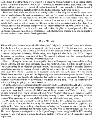 1995, it didn’t need the whole world to adopt it at once; the product worked well for intense interest
groups, like Beanie Baby obsessives. Once it monopolized the Beanie Baby trade, eBay didn’t jump
straight to listing sports cars or industrial surplus: it continued to cater to small-time hobbyists until it
became the most reliable marketplace for people trading online no matter what the item.
Sometimes there are hidden obstacles to scaling—a lesson that eBay has learned in recent years.
Like all marketplaces, the auction marketplace lent itself to natural monopoly because buyers go
where the sellers are and vice versa. But eBay found that the auction model works best for
individually distinctive products like coins and stamps. It works less well for commodity products:
people don’t want to bid on pencils or Kleenex, so it’s more convenient just to buy them from
Amazon. eBay is still a valuable monopoly; it’s just smaller than people in 2004 expected it to be.
Sequencing markets correctly is underrated, and it takes discipline to expand gradually. The most
successful companies make the core progression—to first dominate a specific niche and then scale to
adjacent markets—a part of their founding narrative.
Don’t Disrupt
Silicon Valley has become obsessed with “disruption.” Originally, “disruption” was a term of art to
describe how a firm can use new technology to introduce a low-end product at low prices, improve
the product over time, and eventually overtake even the premium products offered by incumbent
companies using older technology. This is roughly what happened when the advent of PCs disrupted
the market for mainframe computers: at first PCs seemed irrelevant, then they became dominant.
Today mobile devices may be doing the same thing to PCs.
However, disruption has recently transmogrified into a self-congratulatory buzzword for anything
posing as trendy and new. This seemingly trivial fad matters because it distorts an entrepreneur’s
self-understanding in an inherently competitive way. The concept was coined to describe threats to
incumbent companies, so startups’ obsession with disruption means they see themselves through older
firms’ eyes. If you think of yourself as an insurgent battling dark forces, it’s easy to become unduly
fixated on the obstacles in your path. But if you truly want to make something new, the act of creation
is far more important than the old industries that might not like what you create. Indeed, if your
company can be summed up by its opposition to already existing firms, it can’t be completely new
and it’s probably not going to become a monopoly.
Disruption also attracts attention: disruptors are people who look for trouble and find it. Disruptive
kids get sent to the principal’s office. Disruptive companies often pick fights they can’t win. Think of
Napster: the name itself meant trouble. What kinds of things can one “nap”? Music … Kids … and
perhaps not much else. Shawn Fanning and Sean Parker, Napster’s then-teenage founders, credibly
threatened to disrupt the powerful music recording industry in 1999. The next year, they made the
cover of Time magazine. A year and a half after that, they ended up in bankruptcy court.
PayPal could be seen as disruptive, but we didn’t try to directly challenge any large competitor.
It’s true that we took some business away from Visa when we popularized internet payments: you
might use PayPal to buy something online instead of using your Visa card to buy it in a store. But
since we expanded the market for payments overall, we gave Visa far more business than we took.
The overall dynamic was net positive, unlike Napster’s negative-sum struggle with the U.S. recording
industry. As you craft a plan to expand to adjacent markets, don’t disrupt: avoid competition as much
as possible.
 