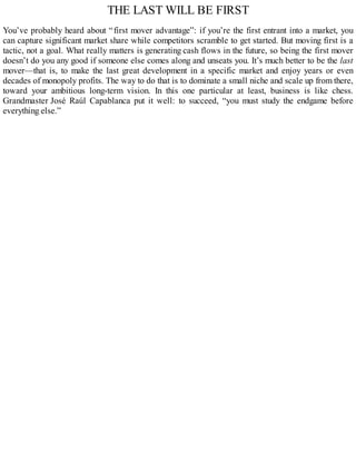 THE LAST WILL BE FIRST
You’ve probably heard about “first mover advantage”: if you’re the first entrant into a market, you
can capture significant market share while competitors scramble to get started. But moving first is a
tactic, not a goal. What really matters is generating cash flows in the future, so being the first mover
doesn’t do you any good if someone else comes along and unseats you. It’s much better to be the last
mover—that is, to make the last great development in a specific market and enjoy years or even
decades of monopoly profits. The way to do that is to dominate a small niche and scale up from there,
toward your ambitious long-term vision. In this one particular at least, business is like chess.
Grandmaster José Raúl Capablanca put it well: to succeed, “you must study the endgame before
everything else.”
 