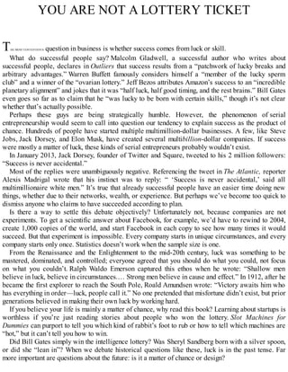 YOU ARE NOT A LOTTERY TICKET
THE MOST CONTENTIOUS question in business is whether success comes from luck or skill.
What do successful people say? Malcolm Gladwell, a successful author who writes about
successful people, declares in Outliers that success results from a “patchwork of lucky breaks and
arbitrary advantages.” Warren Buffett famously considers himself a “member of the lucky sperm
club” and a winner of the “ovarian lottery.” Jeff Bezos attributes Amazon’s success to an “incredible
planetary alignment” and jokes that it was “half luck, half good timing, and the rest brains.” Bill Gates
even goes so far as to claim that he “was lucky to be born with certain skills,” though it’s not clear
whether that’s actually possible.
Perhaps these guys are being strategically humble. However, the phenomenon of serial
entrepreneurship would seem to call into question our tendency to explain success as the product of
chance. Hundreds of people have started multiple multimillion-dollar businesses. A few, like Steve
Jobs, Jack Dorsey, and Elon Musk, have created several multibillion-dollar companies. If success
were mostly a matter of luck, these kinds of serial entrepreneurs probably wouldn’t exist.
In January 2013, Jack Dorsey, founder of Twitter and Square, tweeted to his 2 million followers:
“Success is never accidental.”
Most of the replies were unambiguously negative. Referencing the tweet in The Atlantic, reporter
Alexis Madrigal wrote that his instinct was to reply: “ ‘Success is never accidental,’ said all
multimillionaire white men.” It’s true that already successful people have an easier time doing new
things, whether due to their networks, wealth, or experience. But perhaps we’ve become too quick to
dismiss anyone who claims to have succeeded according to plan.
Is there a way to settle this debate objectively? Unfortunately not, because companies are not
experiments. To get a scientific answer about Facebook, for example, we’d have to rewind to 2004,
create 1,000 copies of the world, and start Facebook in each copy to see how many times it would
succeed. But that experiment is impossible. Every company starts in unique circumstances, and every
company starts only once. Statistics doesn’t work when the sample size is one.
From the Renaissance and the Enlightenment to the mid-20th century, luck was something to be
mastered, dominated, and controlled; everyone agreed that you should do what you could, not focus
on what you couldn’t. Ralph Waldo Emerson captured this ethos when he wrote: “Shallow men
believe in luck, believe in circumstances.… Strong men believe in cause and effect.” In 1912, after he
became the first explorer to reach the South Pole, Roald Amundsen wrote: “Victory awaits him who
has everything in order—luck, people call it.” No one pretended that misfortune didn’t exist, but prior
generations believed in making their own luck by working hard.
If you believe your life is mainly a matter of chance, why read this book? Learning about startups is
worthless if you’re just reading stories about people who won the lottery. Slot Machines for
Dummies can purport to tell you which kind of rabbit’s foot to rub or how to tell which machines are
“hot,” but it can’t tell you how to win.
Did Bill Gates simply win the intelligence lottery? Was Sheryl Sandberg born with a silver spoon,
or did she “lean in”? When we debate historical questions like these, luck is in the past tense. Far
more important are questions about the future: is it a matter of chance or design?
 