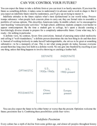 CAN YOU CONTROL YOUR FUTURE?
You can expect the future to take a definite form or you can treat it as hazily uncertain. If you treat the
future as something definite, it makes sense to understand it in advance and to work to shape it. But if
you expect an indefinite future ruled by randomness, you’ll give up on trying to master it.
Indefinite attitudes to the future explain what’s most dysfunctional in our world today. Process
trumps substance: when people lack concrete plans to carry out, they use formal rules to assemble a
portfolio of various options. This describes Americans today. In middle school, we’re encouraged to
start hoarding “extracurricular activities.” In high school, ambitious students compete even harder to
appear omnicompetent. By the time a student gets to college, he’s spent a decade curating a
bewilderingly diverse résumé to prepare for a completely unknowable future. Come what may, he’s
ready—for nothing in particular.
A definite view, by contrast, favors firm convictions. Instead of pursuing many-sided mediocrity
and calling it “well-roundedness,” a definite person determines the one best thing to do and then does
it. Instead of working tirelessly to make herself indistinguishable, she strives to be great at something
substantive—to be a monopoly of one. This is not what young people do today, because everyone
around them has long since lost faith in a definite world. No one gets into Stanford by excelling at just
one thing, unless that thing happens to involve throwing or catching a leather ball.
You can also expect the future to be either better or worse than the present. Optimists welcome the
future; pessimists fear it. Combining these possibilities yields four views:
Indefinite Pessimism
Every culture has a myth of decline from some golden age, and almost all peoples throughout history
 