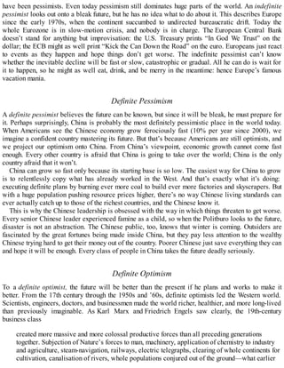 have been pessimists. Even today pessimism still dominates huge parts of the world. An indefinite
pessimist looks out onto a bleak future, but he has no idea what to do about it. This describes Europe
since the early 1970s, when the continent succumbed to undirected bureaucratic drift. Today the
whole Eurozone is in slow-motion crisis, and nobody is in charge. The European Central Bank
doesn’t stand for anything but improvisation: the U.S. Treasury prints “In God We Trust” on the
dollar; the ECB might as well print “Kick the Can Down the Road” on the euro. Europeans just react
to events as they happen and hope things don’t get worse. The indefinite pessimist can’t know
whether the inevitable decline will be fast or slow, catastrophic or gradual. All he can do is wait for
it to happen, so he might as well eat, drink, and be merry in the meantime: hence Europe’s famous
vacation mania.
Definite Pessimism
A definite pessimist believes the future can be known, but since it will be bleak, he must prepare for
it. Perhaps surprisingly, China is probably the most definitely pessimistic place in the world today.
When Americans see the Chinese economy grow ferociously fast (10% per year since 2000), we
imagine a confident country mastering its future. But that’s because Americans are still optimists, and
we project our optimism onto China. From China’s viewpoint, economic growth cannot come fast
enough. Every other country is afraid that China is going to take over the world; China is the only
country afraid that it won’t.
China can grow so fast only because its starting base is so low. The easiest way for China to grow
is to relentlessly copy what has already worked in the West. And that’s exactly what it’s doing:
executing definite plans by burning ever more coal to build ever more factories and skyscrapers. But
with a huge population pushing resource prices higher, there’s no way Chinese living standards can
ever actually catch up to those of the richest countries, and the Chinese know it.
This is why the Chinese leadership is obsessed with the way in which things threaten to get worse.
Every senior Chinese leader experienced famine as a child, so when the Politburo looks to the future,
disaster is not an abstraction. The Chinese public, too, knows that winter is coming. Outsiders are
fascinated by the great fortunes being made inside China, but they pay less attention to the wealthy
Chinese trying hard to get their money out of the country. Poorer Chinese just save everything they can
and hope it will be enough. Every class of people in China takes the future deadly seriously.
Definite Optimism
To a definite optimist, the future will be better than the present if he plans and works to make it
better. From the 17th century through the 1950s and ’60s, definite optimists led the Western world.
Scientists, engineers, doctors, and businessmen made the world richer, healthier, and more long-lived
than previously imaginable. As Karl Marx and Friedrich Engels saw clearly, the 19th-century
business class
created more massive and more colossal productive forces than all preceding generations
together. Subjection of Nature’s forces to man, machinery, application of chemistry to industry
and agriculture, steam-navigation, railways, electric telegraphs, clearing of whole continents for
cultivation, canalisation of rivers, whole populations conjured out of the ground—what earlier
 