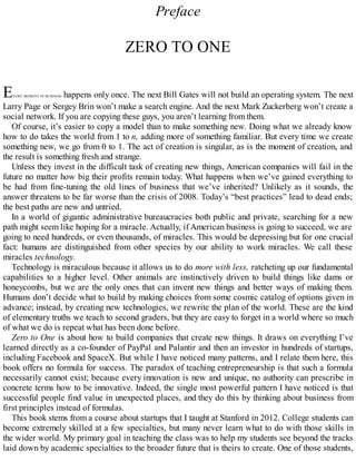 Preface
ZERO TO ONE
EVERY MOMENT IN BUSINESS happens only once. The next Bill Gates will not build an operating system. The next
Larry Page or Sergey Brin won’t make a search engine. And the next Mark Zuckerberg won’t create a
social network. If you are copying these guys, you aren’t learning from them.
Of course, it’s easier to copy a model than to make something new. Doing what we already know
how to do takes the world from 1 to n, adding more of something familiar. But every time we create
something new, we go from 0 to 1. The act of creation is singular, as is the moment of creation, and
the result is something fresh and strange.
Unless they invest in the difficult task of creating new things, American companies will fail in the
future no matter how big their profits remain today. What happens when we’ve gained everything to
be had from fine-tuning the old lines of business that we’ve inherited? Unlikely as it sounds, the
answer threatens to be far worse than the crisis of 2008. Today’s “best practices” lead to dead ends;
the best paths are new and untried.
In a world of gigantic administrative bureaucracies both public and private, searching for a new
path might seem like hoping for a miracle. Actually, if American business is going to succeed, we are
going to need hundreds, or even thousands, of miracles. This would be depressing but for one crucial
fact: humans are distinguished from other species by our ability to work miracles. We call these
miracles technology.
Technology is miraculous because it allows us to do more with less, ratcheting up our fundamental
capabilities to a higher level. Other animals are instinctively driven to build things like dams or
honeycombs, but we are the only ones that can invent new things and better ways of making them.
Humans don’t decide what to build by making choices from some cosmic catalog of options given in
advance; instead, by creating new technologies, we rewrite the plan of the world. These are the kind
of elementary truths we teach to second graders, but they are easy to forget in a world where so much
of what we do is repeat what has been done before.
Zero to One is about how to build companies that create new things. It draws on everything I’ve
learned directly as a co-founder of PayPal and Palantir and then an investor in hundreds of startups,
including Facebook and SpaceX. But while I have noticed many patterns, and I relate them here, this
book offers no formula for success. The paradox of teaching entrepreneurship is that such a formula
necessarily cannot exist; because every innovation is new and unique, no authority can prescribe in
concrete terms how to be innovative. Indeed, the single most powerful pattern I have noticed is that
successful people find value in unexpected places, and they do this by thinking about business from
first principles instead of formulas.
This book stems from a course about startups that I taught at Stanford in 2012. College students can
become extremely skilled at a few specialties, but many never learn what to do with those skills in
the wider world. My primary goal in teaching the class was to help my students see beyond the tracks
laid down by academic specialties to the broader future that is theirs to create. One of those students,
 