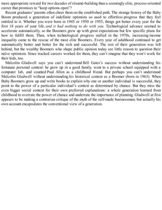 more appropriate reward for two decades of résumé-building than a seemingly elite, process-oriented
career that promises to “keep options open”?
Recent graduates’ parents often cheer them on the established path. The strange history of the Baby
Boom produced a generation of indefinite optimists so used to effortless progress that they feel
entitled to it. Whether you were born in 1945 or 1950 or 1955, things got better every year for the
first 18 years of your life, and it had nothing to do with you. Technological advance seemed to
accelerate automatically, so the Boomers grew up with great expectations but few specific plans for
how to fulfill them. Then, when technological progress stalled in the 1970s, increasing income
inequality came to the rescue of the most elite Boomers. Every year of adulthood continued to get
automatically better and better for the rich and successful. The rest of their generation was left
behind, but the wealthy Boomers who shape public opinion today see little reason to question their
naïve optimism. Since tracked careers worked for them, they can’t imagine that they won’t work for
their kids, too.
Malcolm Gladwell says you can’t understand Bill Gates’s success without understanding his
fortunate personal context: he grew up in a good family, went to a private school equipped with a
computer lab, and counted Paul Allen as a childhood friend. But perhaps you can’t understand
Malcolm Gladwell without understanding his historical context as a Boomer (born in 1963). When
Baby Boomers grow up and write books to explain why one or another individual is successful, they
point to the power of a particular individual’s context as determined by chance. But they miss the
even bigger social context for their own preferred explanations: a whole generation learned from
childhood to overrate the power of chance and underrate the importance of planning. Gladwell at first
appears to be making a contrarian critique of the myth of the self-made businessman, but actually his
own account encapsulates the conventional view of a generation.
 