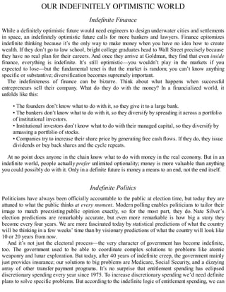 OUR INDEFINITELY OPTIMISTIC WORLD
Indefinite Finance
While a definitely optimistic future would need engineers to design underwater cities and settlements
in space, an indefinitely optimistic future calls for more bankers and lawyers. Finance epitomizes
indefinite thinking because it’s the only way to make money when you have no idea how to create
wealth. If they don’t go to law school, bright college graduates head to Wall Street precisely because
they have no real plan for their careers. And once they arrive at Goldman, they find that even inside
finance, everything is indefinite. It’s still optimistic—you wouldn’t play in the markets if you
expected to lose—but the fundamental tenet is that the market is random; you can’t know anything
specific or substantive; diversification becomes supremely important.
The indefiniteness of finance can be bizarre. Think about what happens when successful
entrepreneurs sell their company. What do they do with the money? In a financialized world, it
unfolds like this:
• The founders don’t know what to do with it, so they give it to a large bank.
• The bankers don’t know what to do with it, so they diversify by spreading it across a portfolio
of institutional investors.
• Institutional investors don’t know what to do with their managed capital, so they diversify by
amassing a portfolio of stocks.
• Companies try to increase their share price by generating free cash flows. If they do, they issue
dividends or buy back shares and the cycle repeats.
At no point does anyone in the chain know what to do with money in the real economy. But in an
indefinite world, people actually prefer unlimited optionality; money is more valuable than anything
you could possibly do with it. Only in a definite future is money a means to an end, not the end itself.
Indefinite Politics
Politicians have always been officially accountable to the public at election time, but today they are
attuned to what the public thinks at every moment. Modern polling enables politicians to tailor their
image to match preexisting public opinion exactly, so for the most part, they do. Nate Silver’s
election predictions are remarkably accurate, but even more remarkable is how big a story they
become every four years. We are more fascinated today by statistical predictions of what the country
will be thinking in a few weeks’ time than by visionary predictions of what the country will look like
10 or 20 years from now.
And it’s not just the electoral process—the very character of government has become indefinite,
too. The government used to be able to coordinate complex solutions to problems like atomic
weaponry and lunar exploration. But today, after 40 years of indefinite creep, the government mainly
just provides insurance; our solutions to big problems are Medicare, Social Security, and a dizzying
array of other transfer payment programs. It’s no surprise that entitlement spending has eclipsed
discretionary spending every year since 1975. To increase discretionary spending we’d need definite
plans to solve specific problems. But according to the indefinite logic of entitlement spending, we can
 