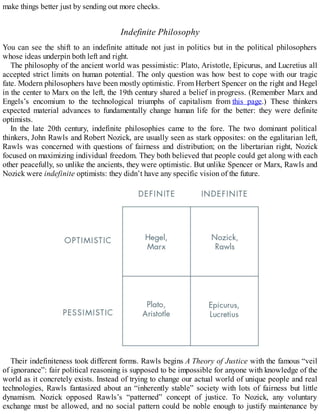 make things better just by sending out more checks.
Indefinite Philosophy
You can see the shift to an indefinite attitude not just in politics but in the political philosophers
whose ideas underpin both left and right.
The philosophy of the ancient world was pessimistic: Plato, Aristotle, Epicurus, and Lucretius all
accepted strict limits on human potential. The only question was how best to cope with our tragic
fate. Modern philosophers have been mostly optimistic. From Herbert Spencer on the right and Hegel
in the center to Marx on the left, the 19th century shared a belief in progress. (Remember Marx and
Engels’s encomium to the technological triumphs of capitalism from this page.) These thinkers
expected material advances to fundamentally change human life for the better: they were definite
optimists.
In the late 20th century, indefinite philosophies came to the fore. The two dominant political
thinkers, John Rawls and Robert Nozick, are usually seen as stark opposites: on the egalitarian left,
Rawls was concerned with questions of fairness and distribution; on the libertarian right, Nozick
focused on maximizing individual freedom. They both believed that people could get along with each
other peacefully, so unlike the ancients, they were optimistic. But unlike Spencer or Marx, Rawls and
Nozick were indefinite optimists: they didn’t have any specific vision of the future.
Their indefiniteness took different forms. Rawls begins A Theory of Justice with the famous “veil
of ignorance”: fair political reasoning is supposed to be impossible for anyone with knowledge of the
world as it concretely exists. Instead of trying to change our actual world of unique people and real
technologies, Rawls fantasized about an “inherently stable” society with lots of fairness but little
dynamism. Nozick opposed Rawls’s “patterned” concept of justice. To Nozick, any voluntary
exchange must be allowed, and no social pattern could be noble enough to justify maintenance by
 