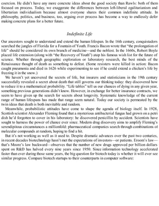 coercion. He didn’t have any more concrete ideas about the good society than Rawls: both of them
focused on process. Today, we exaggerate the differences between left-liberal egalitarianism and
libertarian individualism because almost everyone shares their common indefinite attitude. In
philosophy, politics, and business, too, arguing over process has become a way to endlessly defer
making concrete plans for a better future.
Indefinite Life
Our ancestors sought to understand and extend the human lifespan. In the 16th century, conquistadors
searched the jungles of Florida for a Fountain of Youth. Francis Bacon wrote that “the prolongation of
life” should be considered its own branch of medicine—and the noblest. In the 1660s, Robert Boyle
placed life extension (along with “the Recovery of Youth”) atop his famous wish list for the future of
science. Whether through geographic exploration or laboratory research, the best minds of the
Renaissance thought of death as something to defeat. (Some resisters were killed in action: Bacon
caught pneumonia and died in 1626 while experimenting to see if he could extend a chicken’s life by
freezing it in the snow.)
We haven’t yet uncovered the secrets of life, but insurers and statisticians in the 19th century
successfully revealed a secret about death that still governs our thinking today: they discovered how
to reduce it to a mathematical probability. “Life tables” tell us our chances of dying in any given year,
something previous generations didn’t know. However, in exchange for better insurance contracts, we
seem to have given up the search for secrets about longevity. Systematic knowledge of the current
range of human lifespans has made that range seem natural. Today our society is permeated by the
twin ideas that death is both inevitable and random.
Meanwhile, probabilistic attitudes have come to shape the agenda of biology itself. In 1928,
Scottish scientist Alexander Fleming found that a mysterious antibacterial fungus had grown on a petri
dish he’d forgotten to cover in his laboratory: he discovered penicillin by accident. Scientists have
sought to harness the power of chance ever since. Modern drug discovery aims to amplify Fleming’s
serendipitous circumstances a millionfold: pharmaceutical companies search through combinations of
molecular compounds at random, hoping to find a hit.
But it’s not working as well as it used to. Despite dramatic advances over the past two centuries,
in recent decades biotechnology hasn’t met the expectations of investors—or patients. Eroom’s law—
that’s Moore’s law backward—observes that the number of new drugs approved per billion dollars
spent on R&D has halved every nine years since 1950. Since information technology accelerated
faster than ever during those same years, the big question for biotech today is whether it will ever see
similar progress. Compare biotech startups to their counterparts in computer software:
 