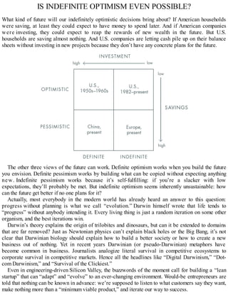 IS INDEFINITE OPTIMISM EVEN POSSIBLE?
What kind of future will our indefinitely optimistic decisions bring about? If American households
were saving, at least they could expect to have money to spend later. And if American companies
were investing, they could expect to reap the rewards of new wealth in the future. But U.S.
households are saving almost nothing. And U.S. companies are letting cash pile up on their balance
sheets without investing in new projects because they don’t have any concrete plans for the future.
The other three views of the future can work. Definite optimism works when you build the future
you envision. Definite pessimism works by building what can be copied without expecting anything
new. Indefinite pessimism works because it’s self-fulfilling: if you’re a slacker with low
expectations, they’ll probably be met. But indefinite optimism seems inherently unsustainable: how
can the future get better if no one plans for it?
Actually, most everybody in the modern world has already heard an answer to this question:
progress without planning is what we call “evolution.” Darwin himself wrote that life tends to
“progress” without anybody intending it. Every living thing is just a random iteration on some other
organism, and the best iterations win.
Darwin’s theory explains the origin of trilobites and dinosaurs, but can it be extended to domains
that are far removed? Just as Newtonian physics can’t explain black holes or the Big Bang, it’s not
clear that Darwinian biology should explain how to build a better society or how to create a new
business out of nothing. Yet in recent years Darwinian (or pseudo-Darwinian) metaphors have
become common in business. Journalists analogize literal survival in competitive ecosystems to
corporate survival in competitive markets. Hence all the headlines like “Digital Darwinism,” “Dot-
com Darwinism,” and “Survival of the Clickiest.”
Even in engineering-driven Silicon Valley, the buzzwords of the moment call for building a “lean
startup” that can “adapt” and “evolve” to an ever-changing environment. Would-be entrepreneurs are
told that nothing can be known in advance: we’re supposed to listen to what customers say they want,
make nothing more than a “minimum viable product,” and iterate our way to success.
 