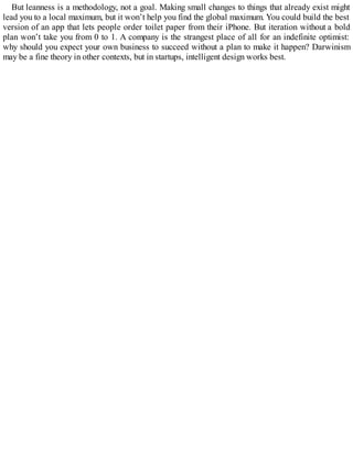 But leanness is a methodology, not a goal. Making small changes to things that already exist might
lead you to a local maximum, but it won’t help you find the global maximum. You could build the best
version of an app that lets people order toilet paper from their iPhone. But iteration without a bold
plan won’t take you from 0 to 1. A company is the strangest place of all for an indefinite optimist:
why should you expect your own business to succeed without a plan to make it happen? Darwinism
may be a fine theory in other contexts, but in startups, intelligent design works best.
 