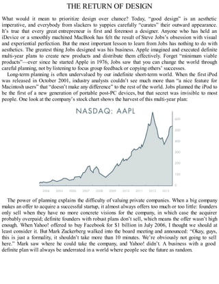 THE RETURN OF DESIGN
What would it mean to prioritize design over chance? Today, “good design” is an aesthetic
imperative, and everybody from slackers to yuppies carefully “curates” their outward appearance.
It’s true that every great entrepreneur is first and foremost a designer. Anyone who has held an
iDevice or a smoothly machined MacBook has felt the result of Steve Jobs’s obsession with visual
and experiential perfection. But the most important lesson to learn from Jobs has nothing to do with
aesthetics. The greatest thing Jobs designed was his business. Apple imagined and executed definite
multi-year plans to create new products and distribute them effectively. Forget “minimum viable
products”—ever since he started Apple in 1976, Jobs saw that you can change the world through
careful planning, not by listening to focus group feedback or copying others’ successes.
Long-term planning is often undervalued by our indefinite short-term world. When the first iPod
was released in October 2001, industry analysts couldn’t see much more than “a nice feature for
Macintosh users” that “doesn’t make any difference” to the rest of the world. Jobs planned the iPod to
be the first of a new generation of portable post-PC devices, but that secret was invisible to most
people. One look at the company’s stock chart shows the harvest of this multi-year plan:
The power of planning explains the difficulty of valuing private companies. When a big company
makes an offer to acquire a successful startup, it almost always offers too much or too little: founders
only sell when they have no more concrete visions for the company, in which case the acquirer
probably overpaid; definite founders with robust plans don’t sell, which means the offer wasn’t high
enough. When Yahoo! offered to buy Facebook for $1 billion in July 2006, I thought we should at
least consider it. But Mark Zuckerberg walked into the board meeting and announced: “Okay, guys,
this is just a formality, it shouldn’t take more than 10 minutes. We’re obviously not going to sell
here.” Mark saw where he could take the company, and Yahoo! didn’t. A business with a good
definite plan will always be underrated in a world where people see the future as random.
 