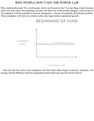WHY PEOPLE DON’T SEE THE POWER LAW
Why would professional VCs, of all people, fail to see the power law? For one thing, it only becomes
clear over time, and even technology investors too often live in the present. Imagine a firm invests in
10 companies with the potential to become monopolies—already an unusually disciplined portfolio.
Those companies will look very similar in the early stages before exponential growth.
Over the next few years, some companies will fail while others begin to succeed; valuations will
diverge, but the difference between exponential growth and linear growth will be unclear.
 