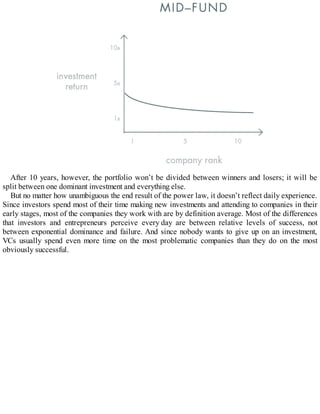 After 10 years, however, the portfolio won’t be divided between winners and losers; it will be
split between one dominant investment and everything else.
But no matter how unambiguous the end result of the power law, it doesn’t reflect daily experience.
Since investors spend most of their time making new investments and attending to companies in their
early stages, most of the companies they work with are by definition average. Most of the differences
that investors and entrepreneurs perceive every day are between relative levels of success, not
between exponential dominance and failure. And since nobody wants to give up on an investment,
VCs usually spend even more time on the most problematic companies than they do on the most
obviously successful.
 
