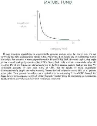 If even investors specializing in exponentially growing startups miss the power law, it’s not
surprising that most everyone else misses it, too. Power law distributions are so big that they hide in
plain sight. For example, when most people outside Silicon Valley think of venture capital, they might
picture a small and quirky coterie—like ABC’s Shark Tank, only without commercials. After all,
less than 1% of new businesses started each year in the U.S. receive venture funding, and total VC
investment accounts for less than 0.2% of GDP. But the results of those investments
disproportionately propel the entire economy. Venture-backed companies create 11% of all private
sector jobs. They generate annual revenues equivalent to an astounding 21% of GDP. Indeed, the
dozen largest tech companies were all venture-backed. Together those 12 companies are worth more
than $2 trillion, more than all other tech companies combined.
 